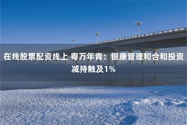 在线股票配资线上 粤万年青：银康管理和合和投资减持触及1%