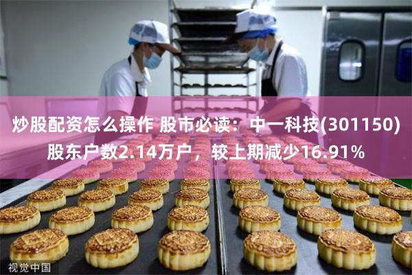 炒股配资怎么操作 股市必读：中一科技(301150)股东户数2.14万户，较上期减少16.91%