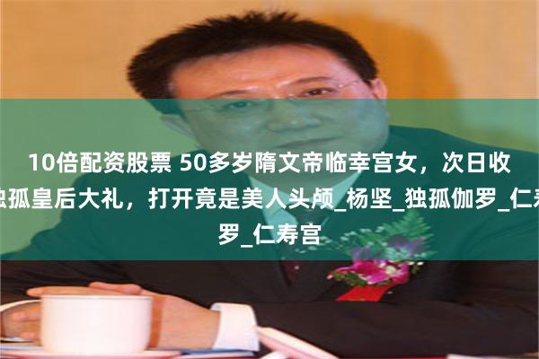 10倍配资股票 50多岁隋文帝临幸宫女，次日收到独孤皇后大礼，打开竟是美人头颅_杨坚_独孤伽罗_仁寿宫
