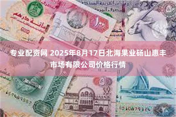 专业配资网 2025年8月17日北海果业砀山惠丰市场有限公司价格行情