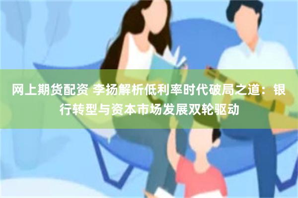 网上期货配资 李扬解析低利率时代破局之道：银行转型与资本市场发展双轮驱动