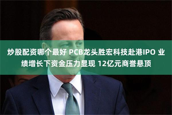 炒股配资哪个最好 PCB龙头胜宏科技赴港IPO 业绩增长下资金压力显现 12亿元商誉悬顶