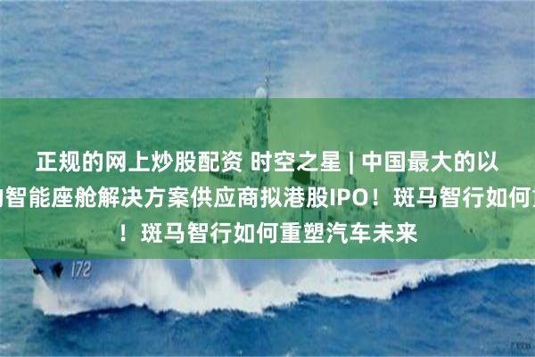 正规的网上炒股配资 时空之星 | 中国最大的以软件为核心的智能座舱解决方案供应商拟港股IPO！斑马智行如何重塑汽车未来