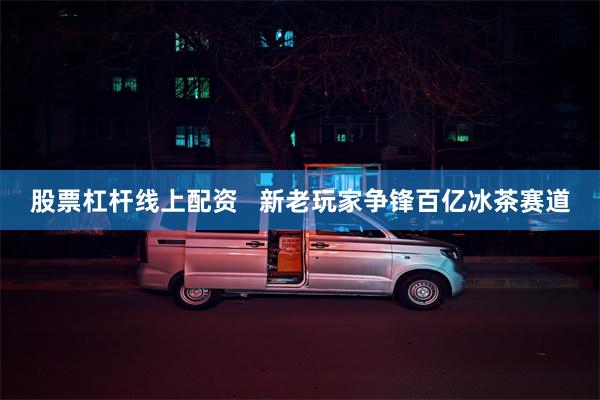 股票杠杆线上配资   新老玩家争锋百亿冰茶赛道