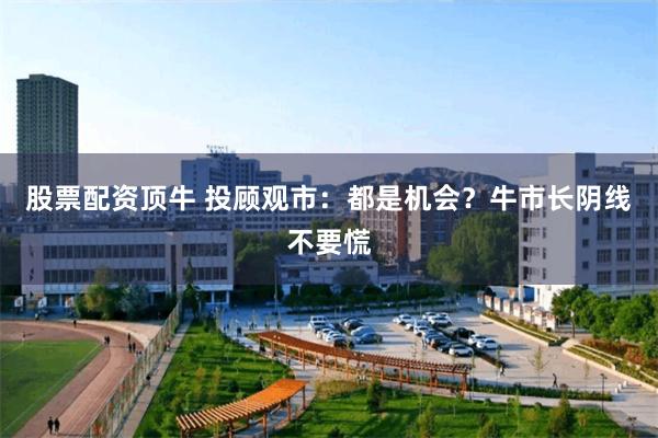 股票配资顶牛 投顾观市：都是机会？牛市长阴线不要慌