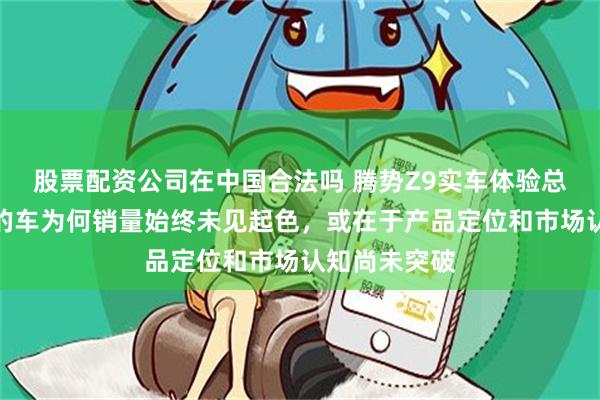 股票配资公司在中国合法吗 腾势Z9实车体验总结，这么好的车为何销量始终未见起色，或在于产品定位和市场认知尚未突破
