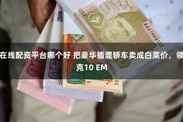 在线配资平台哪个好 把豪华插混轿车卖成白菜价，领克10 EM