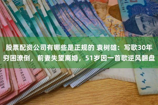 股票配资公司有哪些是正规的 袁树雄：写歌30年穷困潦倒，前妻失望离婚，51岁因一首歌逆风翻盘