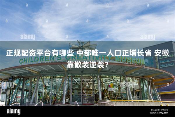正规配资平台有哪些 中部唯一人口正增长省 安徽靠散装逆袭？