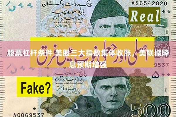 股票杠杆条件 美股三大指数集体收涨,美联储降息预期增强