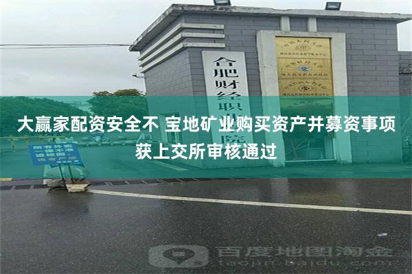 大赢家配资安全不 宝地矿业购买资产并募资事项获上交所审核通过