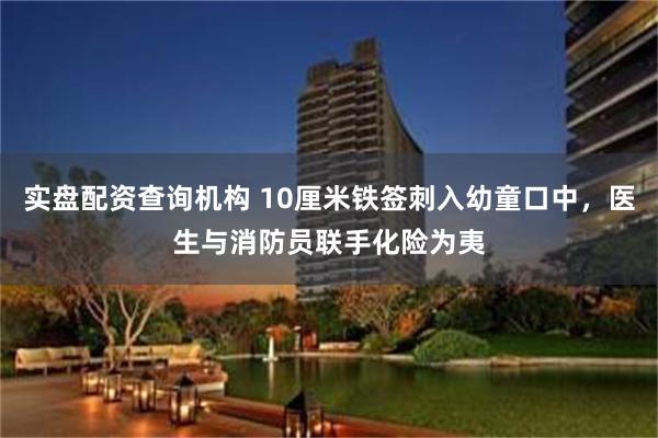 实盘配资查询机构 10厘米铁签刺入幼童口中，医生与消防员联手化险为夷