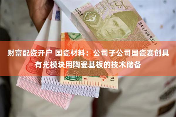 财富配资开户 国瓷材料：公司子公司国瓷赛创具有光模块用陶瓷基板的技术储备