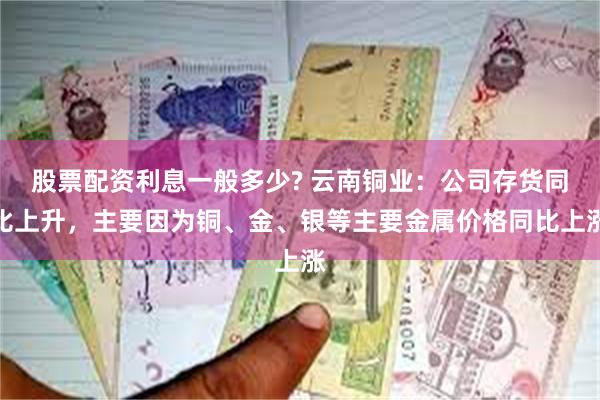 股票配资利息一般多少? 云南铜业：公司存货同比上升，主要因为铜、金、银等主要金属价格同比上涨