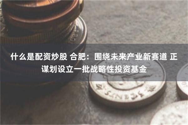 什么是配资炒股 合肥：围绕未来产业新赛道 正谋划设立一批战略性投资基金