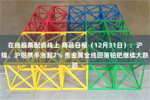 在线股票配资线上 商品日报（12月31日）：沪镍、沪铝携手涨超2% 贵金属全线回落铂钯继续大跌